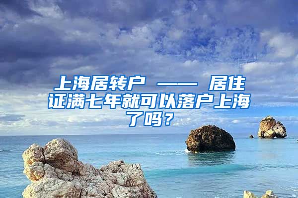 上海居转户 —— 居住证满七年就可以落户上海了吗？