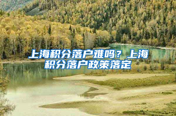 上海积分落户难吗？上海积分落户政策落定