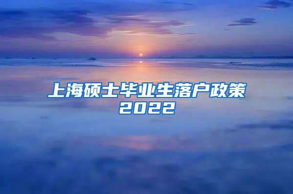 上海硕士毕业生落户政策2022