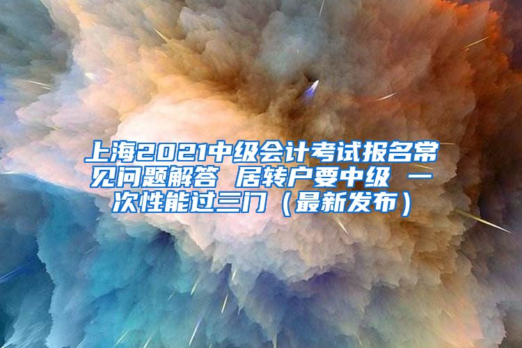 上海2021中级会计考试报名常见问题解答 居转户要中级 一次性能过三门（最新发布）