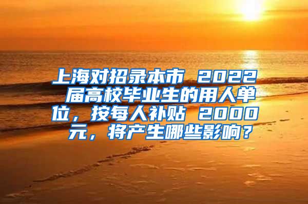 上海对招录本市 2022 届高校毕业生的用人单位，按每人补贴 2000 元，将产生哪些影响？