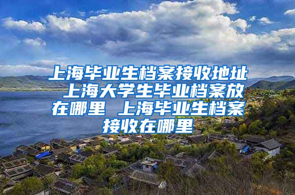 上海毕业生档案接收地址 上海大学生毕业档案放在哪里 上海毕业生档案接收在哪里