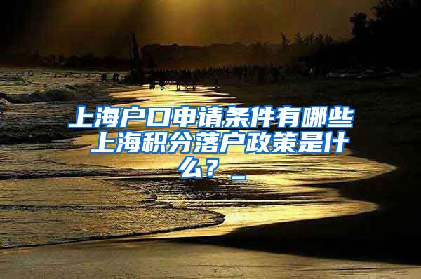 上海户口申请条件有哪些 上海积分落户政策是什么？_