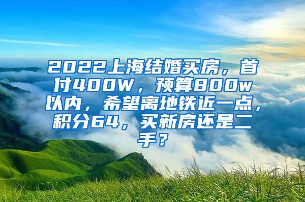 2022上海结婚买房，首付400W，预算800w以内，希望离地铁近一点，积分64，买新房还是二手？