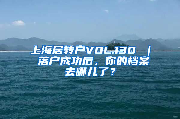 上海居转户VOL.130 ｜ 落户成功后，你的档案去哪儿了？