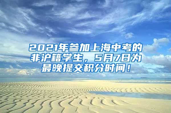 2021年参加上海中考的非沪籍学生，5月7日为最晚提交积分时间！