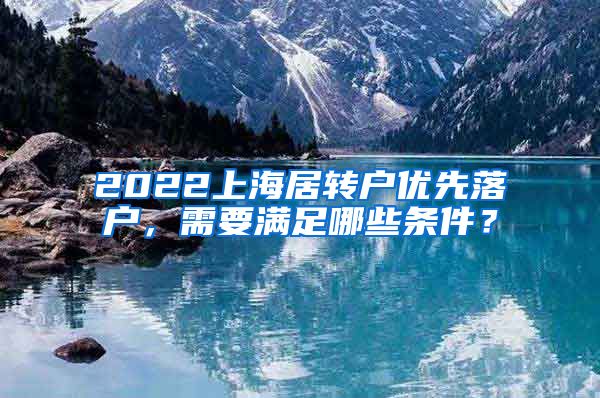2022上海居转户优先落户，需要满足哪些条件？