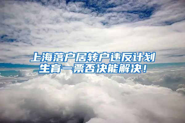 上海落户居转户违反计划生育一票否决能解决！