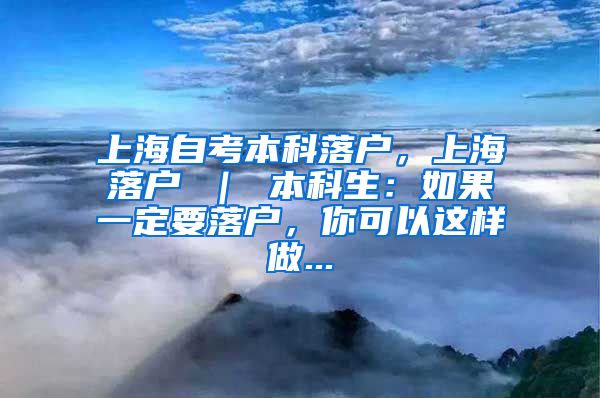 上海自考本科落户，上海落户 ｜ 本科生：如果一定要落户，你可以这样做...