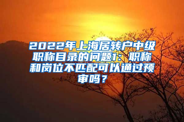 2022年上海居转户中级职称目录的问题1：职称和岗位不匹配可以通过预审吗？