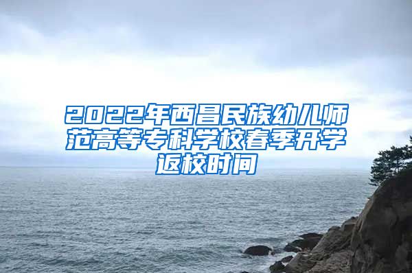 2022年西昌民族幼儿师范高等专科学校春季开学返校时间