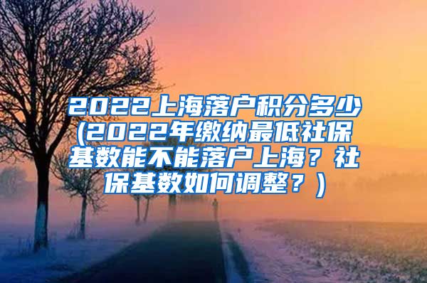 2022上海落户积分多少(2022年缴纳最低社保基数能不能落户上海？社保基数如何调整？)