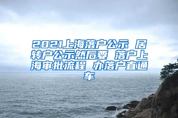2021上海落户公示 居转户公示然后要 落户上海审批流程 办落户直通车