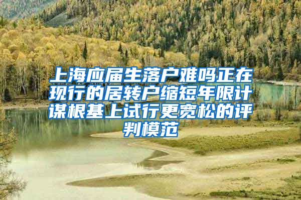 上海应届生落户难吗正在现行的居转户缩短年限计谋根基上试行更宽松的评判模范