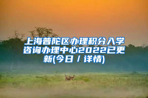 上海普陀区办理积分入学咨询办理中心2022已更新(今日／详情)