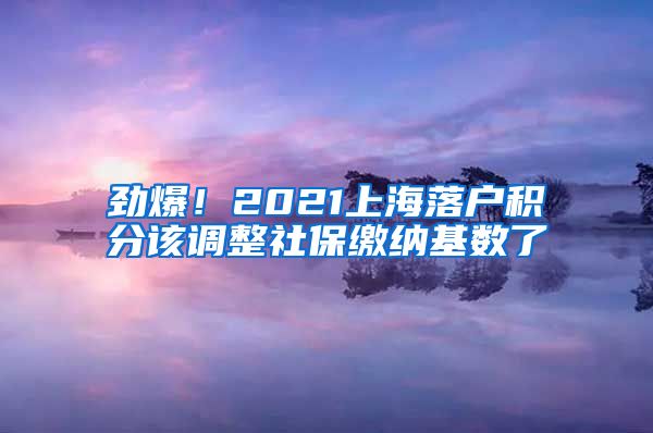 劲爆！2021上海落户积分该调整社保缴纳基数了