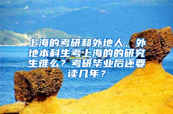 上海的考研和外地人，外地本科生考上海的的研究生难么？考研毕业后还要读几年？