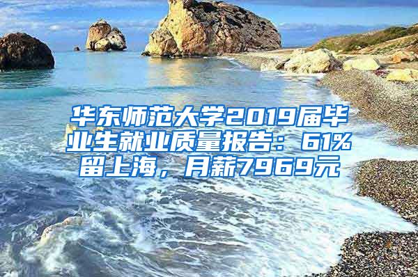 华东师范大学2019届毕业生就业质量报告：61%留上海，月薪7969元