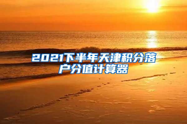 2021下半年天津积分落户分值计算器