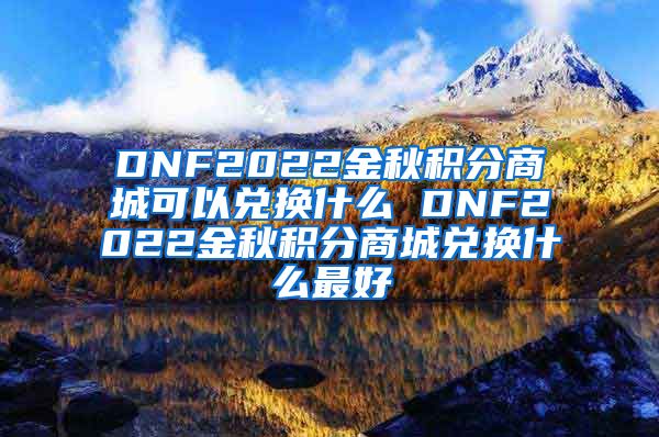 DNF2022金秋积分商城可以兑换什么 DNF2022金秋积分商城兑换什么最好