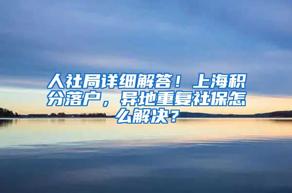 人社局详细解答！上海积分落户，异地重复社保怎么解决？