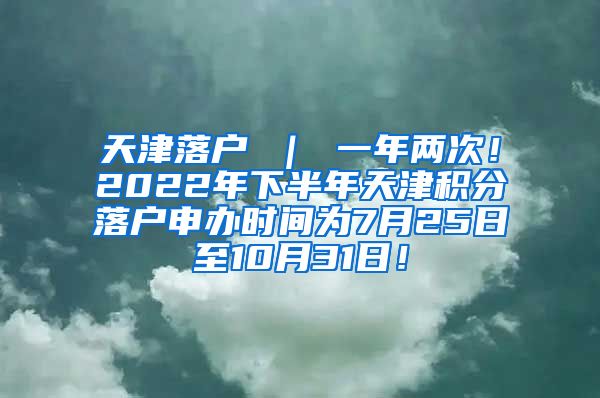 天津落户 ｜ 一年两次！2022年下半年天津积分落户申办时间为7月25日至10月31日！