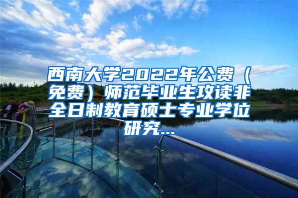 西南大学2022年公费（免费）师范毕业生攻读非全日制教育硕士专业学位研究...