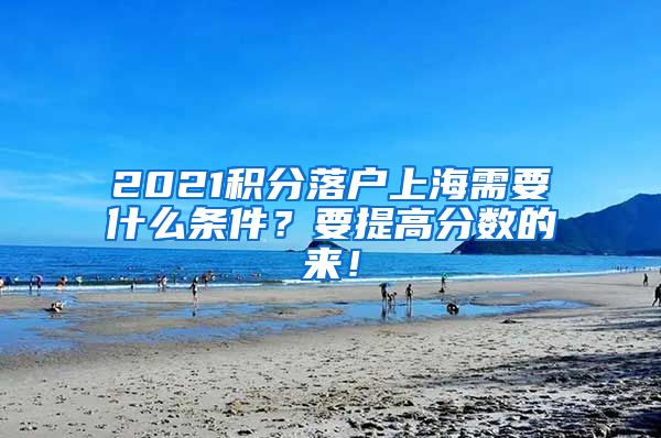 2021积分落户上海需要什么条件？要提高分数的来！