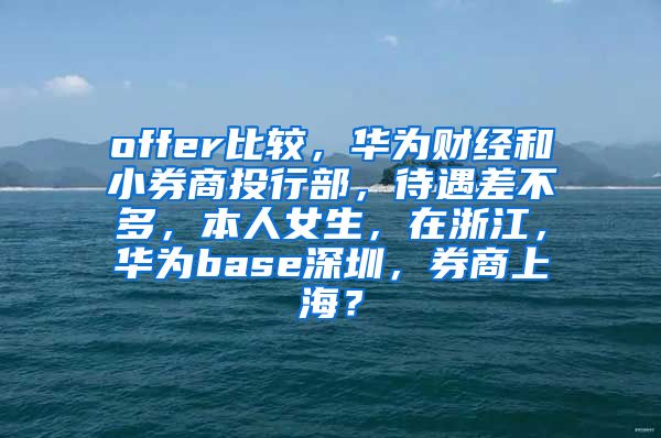 offer比较，华为财经和小券商投行部，待遇差不多，本人女生，在浙江，华为base深圳，券商上海？