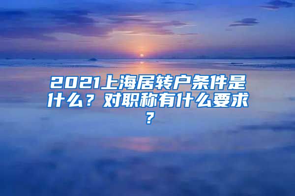 2021上海居转户条件是什么？对职称有什么要求？