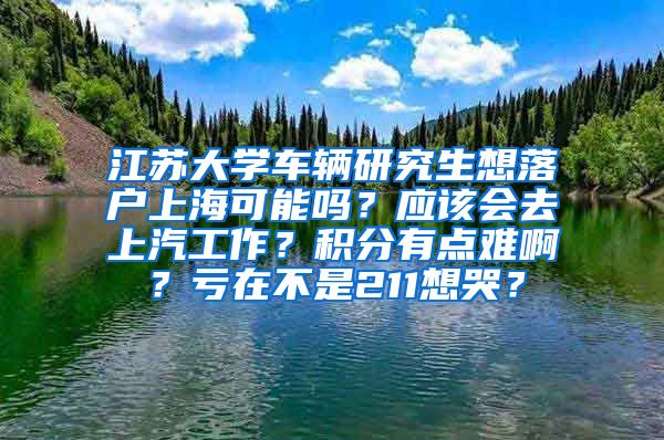 江苏大学车辆研究生想落户上海可能吗？应该会去上汽工作？积分有点难啊？亏在不是211想哭？