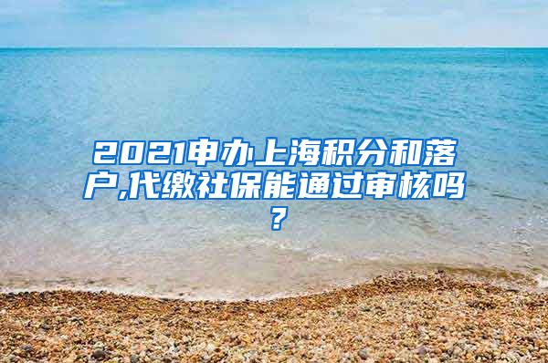 2021申办上海积分和落户,代缴社保能通过审核吗？