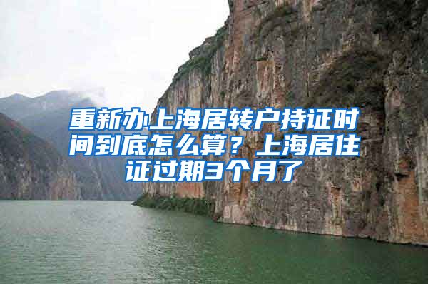 重新办上海居转户持证时间到底怎么算？上海居住证过期3个月了