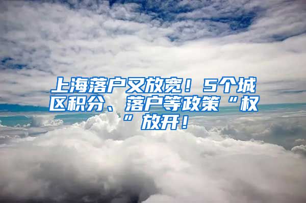 上海落户又放宽！5个城区积分、落户等政策“权”放开！