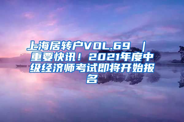 上海居转户VOL.69 ｜ 重要快讯！2021年度中级经济师考试即将开始报名
