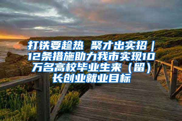 打铁要趁热 聚才出实招｜12条措施助力我市实现10万名高校毕业生来（留）长创业就业目标