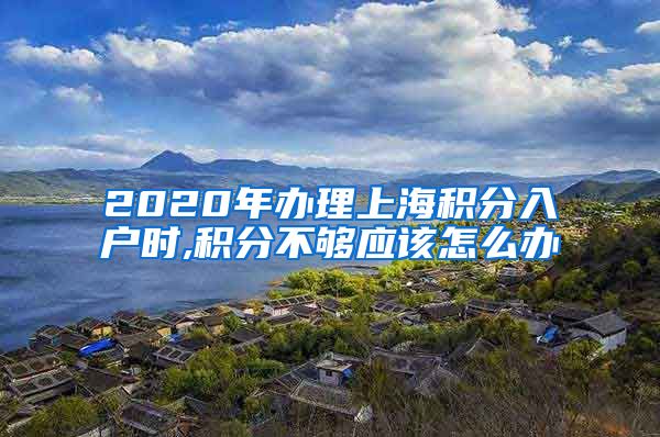 2020年办理上海积分入户时,积分不够应该怎么办