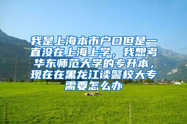 我是上海本市户口但是一直没在上海上学，我想考华东师范大学的专升本，现在在黑龙江读警校大专需要怎么办