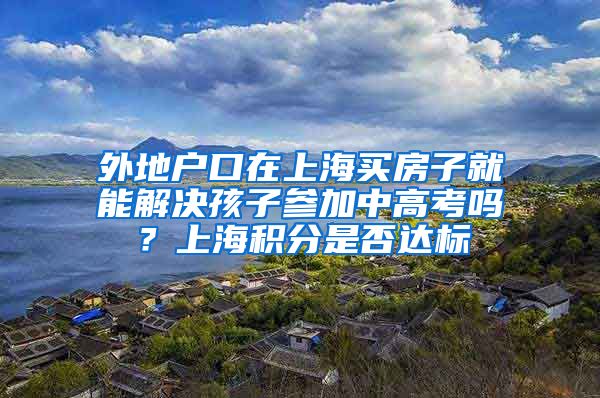 外地户口在上海买房子就能解决孩子参加中高考吗？上海积分是否达标