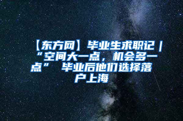 【东方网】毕业生求职记｜“空间大一点，机会多一点” 毕业后他们选择落户上海