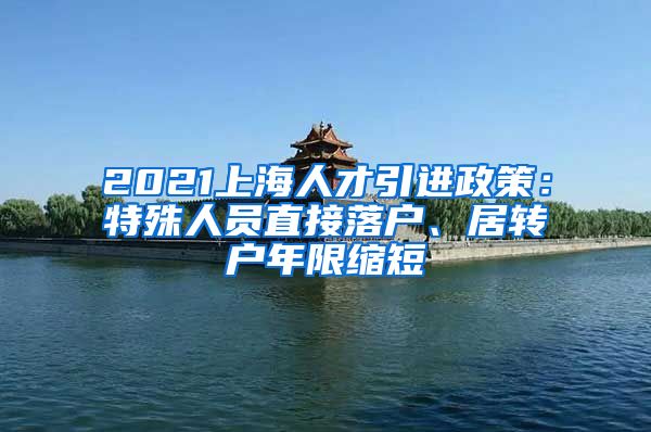 2021上海人才引进政策：特殊人员直接落户、居转户年限缩短