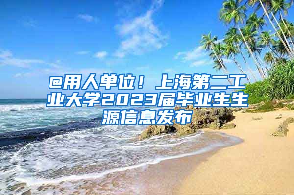 @用人单位！上海第二工业大学2023届毕业生生源信息发布