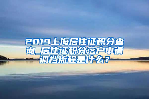 2019上海居住证积分查询_居住证积分落户申请调档流程是什么？