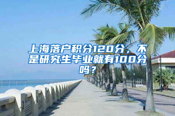 上海落户积分120分，不是研究生毕业就有100分吗？