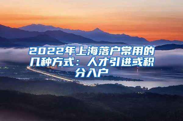 2022年上海落户常用的几种方式：人才引进或积分入户