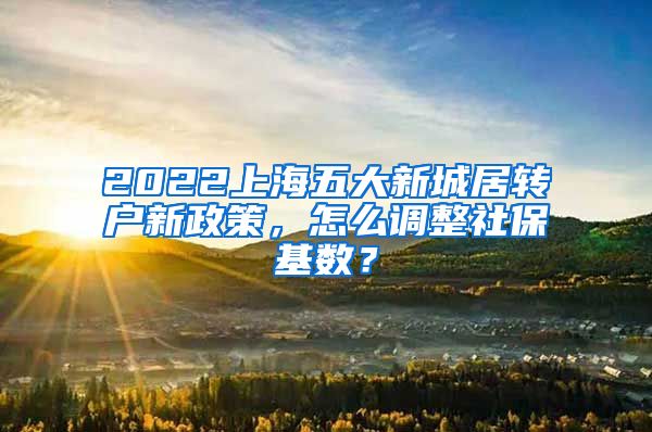 2022上海五大新城居转户新政策，怎么调整社保基数？