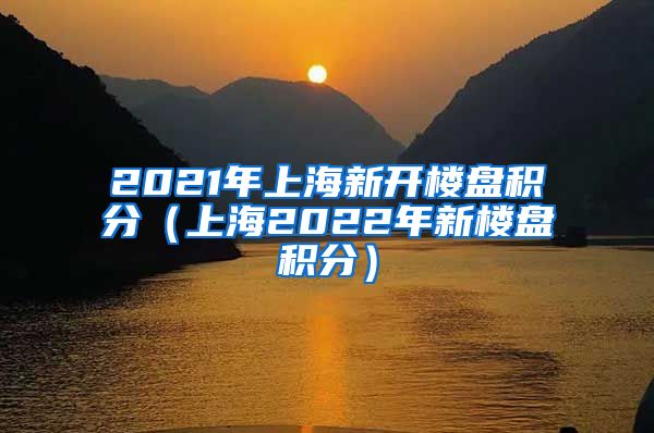 2021年上海新开楼盘积分（上海2022年新楼盘积分）