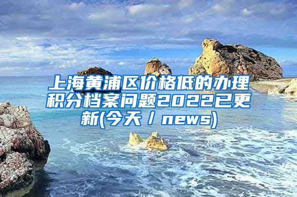 上海黄浦区价格低的办理积分档案问题2022已更新(今天／news)