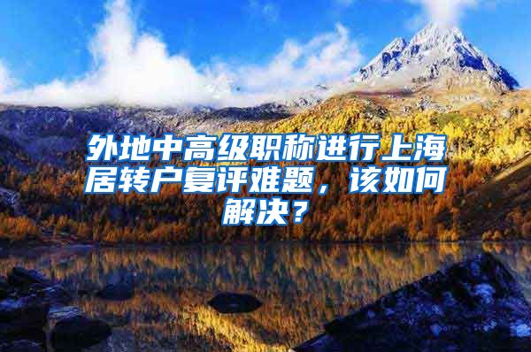 外地中高级职称进行上海居转户复评难题，该如何解决？
