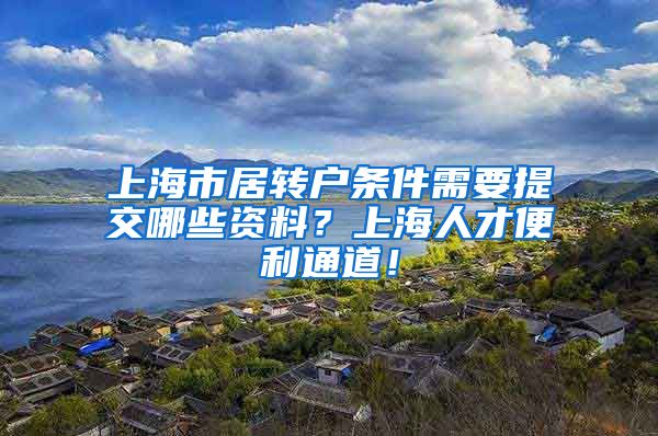 上海市居转户条件需要提交哪些资料？上海人才便利通道！